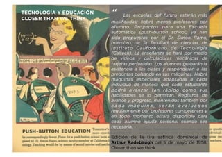 “ Las escuelas del futuro estarán más
masificadas; habrá menos profesores por
alumno. Proyectos para una Escuela
automática (push-button school) ya han
sido propuestos por el Dr. Simon Ramo,
miembro de la facultad de ciencias de
Instituto Californiano de Tecnología
(Caltech). La enseñanza se hará por medio
de vídeos y calculadoras mecánicas de
tarjetas perforadas. Los alumnos grabarán la
asistencia a las clases y responderán a las
preguntas pulsando en sus máquinas. Habrá
máquinas especiales adaptadas a cada
individuo de manera que cada estudiante
podrá avanzar tan rápido como sus
habilidades se lo permitan. Registros de
avance y progreso, mantenidos también por
c a d a m á q u i n a , s e r á n e v a l u a d o s
regularmente por profesores competentes y
en todo momento estará disponible para
cada alumno ayuda personal cuando sea
necesaria.
Edición de la tira satírica dominical de
Arthur Radebaugh del 5 de mayo de 1958,
Closer than we think
TECNOLOGÍA Y EDUCACIÓN
CLOSER THAN WE THINK
 