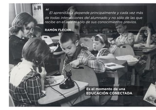 “El aprendizaje depende principalmente y cada vez más
de todas interacciones del alumnado y no sólo de las que
recibe en el aula ni sólo de sus conocimientos previos.
RAMÓN FLECHA
Es el momento de una
EDUCACIÓN CONECTADA
 