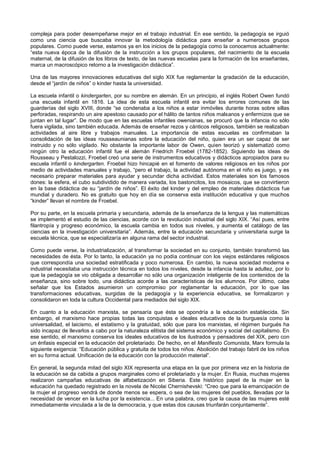 compleja para poder desempeñarse mejor en el trabajo industrial. En ese sentido, la pedagogía se irguió
como una ciencia que buscaba innovar la metodología didáctica para enseñar a numerosos grupos
populares. Como puede verse, estamos ya en los inicios de la pedagogía como la conocemos actualmente:
“esta nueva época de la difusión de la instrucción a los grupos populares, del nacimiento de la escuela
maternal, de la difusión de los libros de texto, de las nuevas escuelas para la formación de los enseñantes,
marca un macroscópico retorno a la investigación didáctica”.
Una de las mayores innovaciones educativas del siglo XIX fue reglamentar la gradación de la educación,
desde el “jardín de niños” o kinder hasta la universidad.
La escuela infantil o kindergarten, por su nombre en alemán. En un principio, el inglés Robert Owen fundó
una escuela infantil en 1816. La idea de esta escuela infantil era evitar los errores comunes de las
guarderías del siglo XVIII, donde “se condenaba a los niños a estar inmóviles durante horas sobre sillas
perforadas, respirando un aire apestoso causado por el hálito de tantos niños malsanos y enfermizos que se
juntan en tal lugar”. De modo que en las escuelas infantiles owenianas, se procuró que la infancia no sólo
fuera vigilada, sino también educada. Además de enseñar rezos y cánticos religiosos, también se realizaban
actividades al aire libre y trabajos manuales. La importancia de estas escuelas es confirmaban la
consolidación de las ideas rousseaunianas sobre la educación del niño, quien era un ser capaz de ser
instruido y no sólo vigilado. No obstante la importante labor de Owen, quien teorizó y sistematizó como
ningún otro la educación infantil fue el alemán Friedrich Froebel (1782-1852). Siguiendo las ideas de
Rousseau y Pestalozzi, Froebel creó una serie de instrumentos educativos y didácticos apropiados para su
escuela infantil o kindergarten. Froebel hizo hincapié en el fomento de valores religiosos en los niños por
medio de actividades manuales y trabajo, “pero el trabajo, la actividad autónoma en el niño es juego, y es
necesario preparar materiales para ayudar y secundar dicha actividad. Estos materiales son los famosos
dones: la esfera, el cubo subdividido de manera variada, los bastoncitos, los mosaicos, que se convirtieron
en la base didáctica de su “jardín de niños”. El éxito del kinder y del empleo de materiales didácticos fue
mundial y duradero. No es gratuito que hoy en día se conserva esta institución educativa y que muchos
“kinder” llevan el nombre de Froebel.
Por su parte, en la escuela primaria y secundaria, además de la enseñanza de la lengua y las matemáticas
se implementó el estudio de las ciencias, acorde con la revolución industrial del siglo XIX. “Así pues, entre
filantropía y progreso económico, la escuela cambia en todos sus niveles, y aumenta el catálogo de las
ciencias en la investigación universitaria”. Además, entre la educación secundaria y universitaria surge la
escuela técnica, que se especializaría en alguna rama del sector industrial.
Como puede verse, la industrialización, al transformar la sociedad en su conjunto, también transformó las
necesidades de ésta. Por lo tanto, la educación ya no podía continuar con los viejos estándares religiosos
que correspondía una sociedad estratificada y poco numerosa. En cambio, la nueva sociedad moderna e
industrial necesitaba una instrucción técnica en todos los niveles, desde la infancia hasta la adultez, por lo
que la pedagogía se vio obligada a desarrollar no sólo una organización inteligente de los contenidos de la
enseñanza, sino sobre todo, una didáctica acorde a las características de los alumnos. Por último, cabe
señalar que los Estados asumieron un compromiso por reglamentar la educación, por lo que las
transformaciones educativas, surgidas de la pedagogía y la experiencia educativa, se formalizaron y
consolidaron en toda la cultura Occidental para mediados del siglo XIX.
En cuanto a la educación marxista, se pensaría que ésta se opondría a la educación establecida. Sin
embargo, el marxismo hace propias todas las conquistas e ideales educativos de la burguesía como la
universalidad, el laicismo, el estatismo y la gratuidad, sólo que para los marxistas, el régimen burgués ha
sido incapaz de llevarlos a cabo por la naturaleza elitista del sistema económico y social del capitalismo. En
ese sentido, el marxismo conserva los ideales educativos de los ilustrados y pensadores del XIX, pero con
un énfasis especial en la educación del proletariado. De hecho, en el Manifiesto Comunista, Marx formula la
siguiente exigencia: “Educación pública y gratuita de todos los niños. Abolición del trabajo fabril de los niños
en su forma actual. Unificación de la educación con la producción material”.
En general, la segunda mitad del siglo XIX representa una etapa en la que por primera vez en la historia de
la educación se da cabida a grupos marginales como el proletariado y la mujer. En Rusia, muchas mujeres
realizaron campañas educativas de alfabetización en Siberia. Este histórico papel de la mujer en la
educación ha quedado registrado en la novela de Nicolai Chernishevski: “Creo que para la emancipación de
la mujer el progreso vendrá de donde menos se espera, o sea de las mujeres del pueblos, llevadas por la
necesidad de vencer en la lucha por la existencia... En una palabra, creo que la causa de las mujeres esté
inmediatamente vinculada a la de la democracia, y que estas dos causas triunfarán conjuntamente”.
 