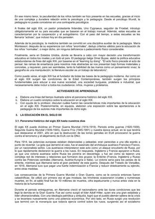En ese mismo tenor, la peculiaridad de los niños también se hizo presente en las escuelas, gracias al inicio
de una compleja y duradera relación entre la psicología y la pedagogía. Desde el psicólogo Wundt, la
pedagogía no puede concebirse sin una contraparte psicológica.
A finales del siglo XIX, un pastor protestante finlandés, Uno Cygnaeus, seguidor de Froebel, introdujo
obligatoriamente en su país escuelas que se basaran en el trabajo manual. Además, estas escuelas se
caracterizarían por la cooperación y el autogobierno. Con el paso del tiempo, a estas escuelas se les
llamaría “activas”, que incluso hoy en día persisten.
Además de la psicología, la medicina también se convirtió en una disciplina auxiliar de la pedagogía. María
Montessori, después de su experiencia con niños “anormales”, dedujo criterios válidos para la educación de
los niños “normales”, o mejor dicho, sin ninguna deficiencia o padecimiento físico considerable.
Finalmente, sería en Estados Unidos, donde se llevaría a cabo con mayor decisión una transformación
educativa en todos los niveles y en todo el país. El pedagogo belga Omer Buyse, alabó la política educativa
estadunidense de fines del siglo XIX, por basarse en el “learning by doing”. “El acto físico precede al acto de
pensar; las ramas de enseñanza para nosotros más abstractas se nos presentan bajo formas materiales y
concretas, y requieren, para ser asimiladas, tanto la habilidad de las manos como un pensamiento vivaz; la
geografía es una manipulación; la literatura escolar es un trabajo de laboratorio”.
Como puede verse, el siglo XIX fue el fundador de todas las bases de la pedagogía moderna. Así como en
el siglo XIX surgen las condiciones de la Edad Contemporánea, también surgen los principios
fundamentales para educar a esa nueva sociedad, una sociedad burguesa, proletaria e industrial, que
necesariamente debe incluir a todos los ciudadanos: niños, mujeres y proletarios.
ACTIVIDADES DE APRENDIZAJE
a. Elabora una línea del tiempo ilustrada sobre el panorama histórico del siglo XIX.
b. Elabora un cuadro sinóptico sobre la educación en el siglo XIX.
c. Con ayuda de tu profesor, discutan cuáles fueron las características más importantes de la educación
en el siglo XIX. Posteriormente, en equipos, elaboren una exposición sobre las aportaciones a la
pedagogía de los autores más importantes de dicho siglo.
3. LA EDUCACIÓN EN EL SIGLO XX
3.1. Panorama histórico del siglo XX hasta nuestros días
El siglo XX puede dividirse en Primer Guerra Mundial (1914-1919), Periodo entre guerras (1920-1939),
Segunda Guerra Mundial (1939-1945), Guerra Fría (1945-1991) y nuestra época actual, en la que tendría
que destacarse el 2001, año en que la destrucción de las torres gemelas en EUA provocaron la guerra
contra el terrorismo y el alejamiento de EUA con la ONU.
Para 1914, las potencias europeas estaban distanciadas y peleadas; eran parecidas a una olla exprés a
punto de reventar. La gota que derramó el vaso, fue el asesinato del archiduque austriaco Francisco Franco,
por un nacionalista serbio. Los austriacos interpretaron este acto como un ataque encubierto de Rusia, por
lo que rápidamente declararon la guerra a los rusos. En respuesta, Inglaterra y Francia apoyaron a Rusia,
ya que una victoria austriaca sobre Rusia los pondría en desventaja; y fue así como se tejieron una
compleja red de intereses y relaciones que formaron dos grupos: la Entente (Francia, Inglaterra y Rusia)
contra las Potencias centrales (Alemania, Austria-Hungría e Italia). La victoria sería para los países de la
entente, mientras que Alemania sería el gran perdedor de esta guerra. Después del Tratado de Versalles,
en 1919, Alemania tuvo que pagar una fuerte indemnización a Francia y reducir drásticamente su ejército,
entre otras medidas.
Las consecuencias de la Primera Guerra Mundial o Gran Guerra, como se le conocía entonces fueron
catastróficas. Se utilizó por primera vez el gas mostaza, las trincheras ocasionaron crueles y numerosas
muertes, en fin, el saldo final fue de 10 millones de muertos, cifra espeluznante y nunca antes vista en la
historia de la humanidad.
Durante el periodo entreguerras, en Alemania creció el nacionalismo ante las duras condiciones que les
legó la derrota en la Gran Guerra. Fue así como surgió el líder Adolf Hitler, quien era una gran estadista y
líder ultranacionalista. Con una ideología patriótica y antijudía, logró que el pueblo alemán saliera de la crisis
y se levantara nuevamente como una potencia económica. Por otro lado, en Rusia surgió una revolución
que terminó con la monarquía que todavía ejercía control sobre los rusos, surgiendo así el socialismo
 