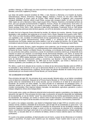soviético. Además, en 1929 surgió una crisis económica mundial, que afectó a la mayoría de las economías
liberales, como EUA, Inglaterra y Francia.
Las ideas del partido nacional socialista de Hitler, o nazi, llevaron a Alemania a la invasión de Austria,
Checoslovaquia, Polonia, Dinamarca, Noruega, Bélgica, Holanda y Francia. En dos años (1939-1941),
Alemania controlaba la mayor parte de Europa. Hitler intentó derrotar a Inglaterra, pero únicamente
consiguió debilitarla. Además, intentó invadir Rusia, aunque sólo consiguió sitiarlo. Un año más tarde, en
1942, Japón se unió a Alemania e Italia y logró ocupar China, Filipinas, Indochina y bombardeó territorio de
EUA, país que apoyaba económicamente a Inglaterra, Francia y Rusia. En consecuencia, EUA entró a la
guerra, sorprendiendo al mundo con su avance tecnológico, industrial y militar, superior al de cualquier
nación europea. Entre 1942 y 1944, Alemania e Italia fueron derrotadas. Finalmente, EUA en 1945 decide
lanzar dos bombas atómicas sobre territorio japonés, con el fin de demostrar su poderío militar y económico.
El saldo final de la Segunda Guerra Mundial fue terrible: 40 millones de muertos. Además, Europa quedó
devastada y sólo quedaron dos potencias en el mundo: EUA y Rusia. Después de la guerra, entre 1945 y
1991, EUA y la Unión Soviética (URSS) pelearon entre sí, pues ambos sistemas económicos eran opuestos;
uno capitalista y otro, socialista. El enfrentamiento de las superpotencias se dio en el Tercer Mundo. EUA
dominaba a los países latinoamericanos, otorgó créditos y un ambicioso plan de ayuda para la
reconstrucción de Europa, países que pronto pasaron a ser de su esfera de dominio. Por su parte, Rusia
controlaba el este de Europa, el este de Asia y su gran territorio, desde San Petersburgo hasta Siberia.
En los años cincuenta, Europa y Japón resurgieron como potencias, que al manejar el modelo económico
capitalista, estaban del lado de EUA. Los enfrentamientos entre estadunidenses y soviéticos se vivieron en
la Guerra de Corea, Vietnam y el Medio Oriente. Sin embargo, en la década de los setenta, la URSS entró
en una profunda crisis política, económica y social. El crecimiento económico disminuyó, el desarrollo de la
industria se atrasó con respecto a la tecnología de las democracias liberales y por último, la dureza del
régimen soviético generó un descontento popular en todos sus territorios. De tal suerte, para la década de
los ochenta, la URSS estaba destinada a perecer. Por lo tanto, Gorbachov, líder soviético, promovió una
serie de reformas de restructuración política y económica, que llevarían a Rusia hacia una transición
económica al liberalismo. Finalmente, en 1989 cayó el muro de Berlín, que dividía a Alemania en un
extremo capitalista y otro socialista y en 1991, se desintegraría la URSS.
Por último, a partir de la década de los noventa, la victoria de las democracias liberales sobre la URSS se
ha extendido a otros territorios en los que la democracia liberal no se ha consolidado del todo, como los
países africanos, latinoamericanos y asiáticos. De tal suerte, las últimas décadas de nuestro tiempo se han
caracterizado por una división entre el Primer Mundo y el Tercer Mundo.
3.2. La educación en el siglo XX
Para principios del siglo XIX, los principios de la nueva escuela, llamada activa, ya se habían consolidado
como el ideal de la educación. Después de la Primera Guerra Mundial, en 1919 se formularon una serie de
puntos sobre las características de la nueva escuela, que se convertiría en el ideal de la educación en
Occidente. De acuerdo con estos ideales, “la nueva escuela es un laboratorio de pedagogía activa, un
internado situado en el campo, donde la coeducación de los sexos ha dado resultados intelectuales y
morales incomparables. Ésta organiza trabajos manuales, de ebanistería, agricultura, ganadería, y junto a
trabajos obligatorios ofrece otros trabajos libres”.
Como puede verse, existe una diferencia abismal entre la educación egipcia o grecolatina y los ideales de la
educación del siglo XX. Para principios de dicho siglo, la educación se proponía desarrollar las habilidades
de los estudiantes, en vez de intentar “vaciar” los conocimientos en las mentes aparentemente en blanco de
los estudiantes. Sin embargo, aún existía un abismo entre el ideal educativo y la verdadera práctica, pues
esta mantenía en la mayoría de las escuelas una educación rígida, autoritaria, memorizante y tradicional.
En cuanto a los castigos corporales, que desde la Antigüedad hasta el siglo XVIII se concebía como una
práctica normal, cotidiana y deseable de la educación, para el siglo XX se consideraba un grave error. “Las
sanciones positivas (recompensas) consisten en pretextos de acrecimiento de las facultades creativas; las
sanciones negativas (castigos) se dirigen a poner al niño en condiciones de alcanzar el fin considerado
bueno. La emulación tiene lugar sobre todo en la confrontación entre trabajo presente y trabajo pasado del
mismo niño. La escuela debe ser un ambiente de belleza, donde la música colectiva ejerce una influencia
purificadora”.
En cuanto a los países socialistas, el ideal educativo era el mismo, a pesar de las diferencias en el sistema
político y económico. El propio Lenin sostenía que era necesario “hacer nuestro todo lo que ya se ha
 
