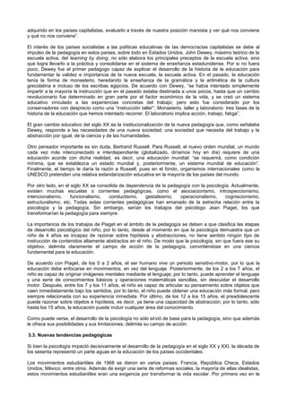 adquirido en los países capitalistas, evaluarlo a través de nuestra posición marxista y ver qué nos conviene
y qué no nos conviene”.
El interés de los países socialistas a las políticas educativas de las democracias capitalistas se debe al
impulso de la pedagogía en estos países, sobre todo en Estados Unidos. John Dewey, máximo teórico de la
escuela activa, del learning by doing, no sólo elabora los principales preceptos de la escuela activa, sino
que logra llevarlo a la práctica y consolidarse en el sistema de enseñanza estadunidense. Por si no fuera
poco, Dewey fue el primer pedagogo capaz de explicar el desarrollo de la historia de la educación para
fundamentar la validez e importancia de la nueva escuela, la escuela activa. En el pasado, la educación
tenía la forma de monasterio, heredando la enseñanza de la gramática y la aritmética de la cultura
grecolatina e incluso de los escribas egipcios. De acuerdo con Dewey, “se había intentado simplemente
impartir a la mayoría la instrucción que en el pasado estaba destinada a unos pocos, hasta que un cambio
revolucionario fue determinado en gran parte por el factor económico de la vida, y se creó un sistema
educativo vinculado a las experiencias concretas del trabajo; pero esto fue considerado por los
conservadores con desprecio como una “instrucción taller”; Monasterio, taller y laboratorio: tres fases de la
historia de la educación que hemos intentado recorrer. El laboratorio implica acción, trabajo, fatiga”.
El gran cambio educativo del siglo XX es la institucionalización de la nueva pedagogía que, como señalaba
Dewey, responde a las necesidades de una nueva sociedad; una sociedad que necesita del trabajo y la
abstracción por igual, de la ciencia y de las humanidades.
Otro pensador importante es sin duda, Bertrand Russell. Para Russell, el nuevo orden mundial, un mundo
cada vez más interconectado e interdependiente (globalizado, diríamos hoy en día) requiere de una
educación acorde con dicha realidad, es decir, una educación mundial: “se requerirá, como condición
mínima, que se establezca un estado mundial y, posteriormente, un sistema mundial de educación”.
Finalmente, el tiempo le daría la razón a Russell, pues en el fondo, organismos internacionales como la
UNESCO pretenden una relativa estandarización educativa en la mayoría de los países del mundo.
Por otro lado, en el siglo XX se consolida de dependencia de la pedagogía con la psicología. Actualmente,
existen muchas escuelas o corrientes pedagógicas, como el asociacionismo, introspeccionismo,
intencionalismo, funcionalismo, conductismo, gestalsismo, operacionalismo, cogniscionismo,
estructuralismo, etc. Todas estas corrientes pedagógicas han emanado de la estrecha relación entre la
psicología y la pedagogía. Sin embargo, serían los trabajos del psicólogo Jean Piaget, los que
transformarían la pedagogía para siempre.
La importancia de los trabajos de Piaget en el ámbito de la pedagogía se deben a que clasifica las etapas
de desarrollo psicológico del niño, por lo tanto, desde el momento en que la psicología demuestra que un
niño de 4 años es incapaz de razonar sobre hipótesis y abstracciones, no tiene sentido ningún tipo de
instrucción de contenidos altamente abstractos en el niño. De modo que la psicología, sin que fuera ese su
objetivo, delimita claramente el campo de acción de la pedagogía, convirtiéndose en una ciencia
fundamental para la educación.
De acuerdo con Piaget, de los 0 a 2 años, el ser humano vive un periodo sensitivo-motor, por lo que la
educación debe enfocarse en movimientos, en vez del lenguaje. Posteriormente, de los 2 a los 7 años, el
niño es capaz de originar imágenes mentales mediante el lenguaje; por lo tanto, puede aprender el lenguaje
y una serie de conocimientos básicos y operaciones matemáticas sencillas, sin descuidar el desarrollo
motor. Después, entre los 7 y los 11 años, el niño es capaz de articular su pensamiento sobre objetos que
caen inmediatamente bajo los sentidos; por lo tanto, el niño puede obtener una educación más formal, pero
siempre relacionada con su experiencia inmediata. Por último, de los 12 a los 15 años, el preadolescente
puede razonar sobre objetos e hipótesis, es decir, ya tiene una capacidad de abstracción; por lo tanto, sólo
hasta los 15 años, la educación puede incluir cualquier área del conocimiento.
Como puede verse, el desarrollo de la psicología no sólo sirvió de base para la pedagogía, sino que además
le ofrece sus posibilidades y sus limitaciones; delimita su campo de acción.
3.3. Nuevas tendencias pedagógicas
Si bien la psicología impactó decisivamente el desarrollo de la pedagogía en el siglo XX y XXI, la década de
los sesenta representó un parte aguas en la educación de los países occidentales.
Los movimientos estudiantiles de 1968 se dieron en varios países: Francia, República Checa, Estados
Unidos, México, entre otros. Además de exigir una serie de reformas sociales, la mayoría de ellas idealistas,
estos movimientos estudiantiles eran una exigencia por transformar la vida escolar. Por primera vez en la
 
