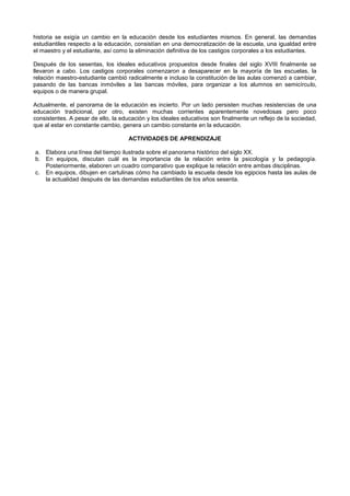 historia se exigía un cambio en la educación desde los estudiantes mismos. En general, las demandas
estudiantiles respecto a la educación, consistían en una democratización de la escuela, una igualdad entre
el maestro y el estudiante, así como la eliminación definitiva de los castigos corporales a los estudiantes.
Después de los sesentas, los ideales educativos propuestos desde finales del siglo XVIII finalmente se
llevaron a cabo. Los castigos corporales comenzaron a desaparecer en la mayoría de las escuelas, la
relación maestro-estudiante cambió radicalmente e incluso la constitución de las aulas comenzó a cambiar,
pasando de las bancas inmóviles a las bancas móviles, para organizar a los alumnos en semicírculo,
equipos o de manera grupal.
Actualmente, el panorama de la educación es incierto. Por un lado persisten muchas resistencias de una
educación tradicional, por otro, existen muchas corrientes aparentemente novedosas pero poco
consistentes. A pesar de ello, la educación y los ideales educativos son finalmente un reflejo de la sociedad,
que al estar en constante cambio, genera un cambio constante en la educación.
ACTIVIDADES DE APRENDIZAJE
a. Elabora una línea del tiempo ilustrada sobre el panorama histórico del siglo XX.
b. En equipos, discutan cuál es la importancia de la relación entre la psicología y la pedagogía.
Posteriormente, elaboren un cuadro comparativo que explique la relación entre ambas disciplinas.
c. En equipos, dibujen en cartulinas cómo ha cambiado la escuela desde los egipcios hasta las aulas de
la actualidad después de las demandas estudiantiles de los años sesenta.
 
