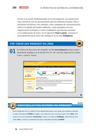250 7. PROYECTOS DE GESTIÓN DE LA INFORMACIÓN 
invitar a la acción fundamentada en la investigación. Las propuestas 
más atractivas son las que permiten que los alumnos asuman roles y 
presenten iniciativas. Por ejemplo, crear campañas de concientización 
sobre el cuidado del medio ambiente, como miembros de una 
organización ecologista o como ciudadanos que desean asesorar 
en la elaboración de leyes. En el siguiente Paso a paso, veremos el 
procedimiento para crear una webquest en el sitio Webquest. 
PXP: CREAR UNA WEBQUEST EN LÍNEA 
01 En la Barra de direcciones del navegador escriba www.webquest.es. Vaya al panel 
izquierdo de la página y, en la sección Inicio de sesión, haga clic en el enlace 
Crear cuenta nueva. 
CINCO REGLAS PARA ESCRIBIR UNA WEBQUEST 
Bernie Dodge !uno de los creadores de las webquests! propone cinco pautas para diseñarlas utilizando 
la regla mnemotécnica FOCUS (en inglés), cuya traducción sería: encontrar buenos sitios (fi nd), admi-nistrar 
los recursos disponibles (orchestrate), motivar a los alumnos (challenge), utilizar Internet como 
medio (use) y construir un andamiaje para lograr expectativas elevadas (scaffold). 
www.redusers.com 
 