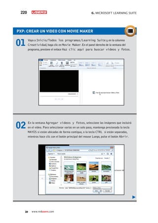 6. MICROSOFT LEARNING SUITE220
www.redusers.com
PXP: CREAR UN VIDEO CON MOVIE MAKER
01 Vaya a Inicio/Todos los programas/Learning Suite y, en la columna
Creatividad, haga clic en Movie Maker. En el panel derecho de la ventana del
programa, presione el enlace Haz clic aquí para buscar videos y fotos.
02 En la ventana Agregar videos y fotos, seleccione las imágenes que incluirá
en el video. Para seleccionar varias en un solo paso, mantenga presionada la tecla
MAYÚS si están ubicadas de forma contigua, o la tecla CTRL si están separadas,
mientras hace clic con el botón principal del mouse Luego, pulse el botón Abrir.
 