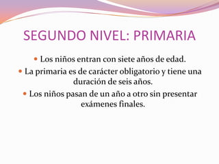 SEGUNDO NIVEL: PRIMARIA
 Los niños entran con siete años de edad.
 La primaria es de carácter obligatorio y tiene una
duración de seis años.
 Los niños pasan de un año a otro sin presentar

exámenes finales.

 