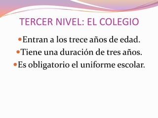 TERCER NIVEL: EL COLEGIO
Entran a los trece años de edad.
Tiene una duración de tres años.
Es obligatorio el uniforme escolar.

 