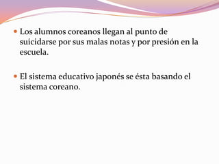  Los alumnos coreanos llegan al punto de
suicidarse por sus malas notas y por presión en la
escuela.
 El sistema educativo japonés se ésta basando el
sistema coreano.

 
