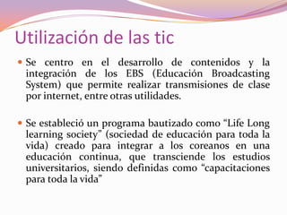 Utilización de las tic
 Se centro en el desarrollo de contenidos y la

integración de los EBS (Educación Broadcasting
System) que permite realizar transmisiones de clase
por internet, entre otras utilidades.
 Se estableció un programa bautizado como “Life Long

learning society” (sociedad de educación para toda la
vida) creado para integrar a los coreanos en una
educación continua, que transciende los estudios
universitarios, siendo definidas como “capacitaciones
para toda la vida”

 