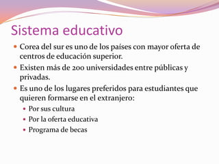Sistema educativo
 Corea del sur es uno de los países con mayor oferta de

centros de educación superior.
 Existen más de 200 universidades entre públicas y
privadas.
 Es uno de los lugares preferidos para estudiantes que
quieren formarse en el extranjero:
 Por sus cultura
 Por la oferta educativa

 Programa de becas

 