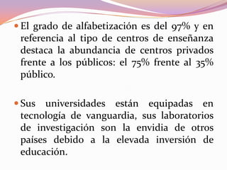  El grado de alfabetización es del 97% y en

referencia al tipo de centros de enseñanza
destaca la abundancia de centros privados
frente a los públicos: el 75% frente al 35%
público.
 Sus

universidades están equipadas en
tecnología de vanguardia, sus laboratorios
de investigación son la envidia de otros
países debido a la elevada inversión de
educación.

 