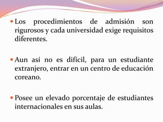  Los

procedimientos de admisión son
rigurosos y cada universidad exige requisitos
diferentes.

 Aun así no es difícil, para un estudiante

extranjero, entrar en un centro de educación
coreano.
 Posee un elevado porcentaje de estudiantes

internacionales en sus aulas.

 