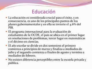 Educación
 La educación es considerada crucial para el éxito, y en

consecuencia, es uno de los principales puntos de los
planes gubernamentales y en ella se invierte el 4.6% del
PIB.
 El programa internacional para la evaluación de
estudiantes de la OCDE, el país se ubica en el primer lugar
en resoluciones de problemas, tercer lugar en matemáticas
y el décimo en ciencias.
 El año escolar se divide en dos semestres el primero
comienza a principios de marzo y finaliza a mediados de
julio y el segundo comienza a finales de agosto y termina a
mediados de febrero.
 No existen diferencia perceptibles entre la escuela privada y
pública.

 