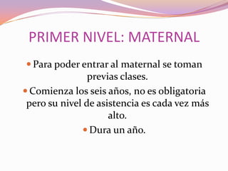 PRIMER NIVEL: MATERNAL
 Para poder entrar al maternal se toman

previas clases.
 Comienza los seis años, no es obligatoria
pero su nivel de asistencia es cada vez más
alto.
 Dura un año.

 