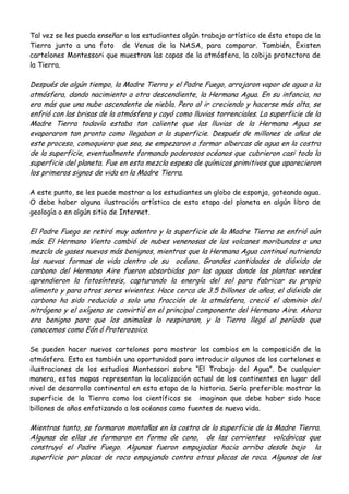 Tal vez se les pueda enseñar a los estudiantes algún trabajo artístico de ésta etapa de la
Tierra junto a una foto de Venus de la NASA, para comparar. También, Existen
cartelones Montessori que muestran las capas de la atmósfera, la cobija protectora de
la Tierra.
Después de algún tiempo, la Madre Tierra y el Padre Fuego, arrojaron vapor de agua a la
atmósfera, dando nacimiento a otra descendiente, la Hermana Agua. En su infancia, no
era más que una nube ascendente de niebla. Pero al ir creciendo y hacerse más alta, se
enfrió con las brisas de la atmósfera y cayó como lluvias torrenciales. La superficie de la
Madre Tierra todavía estaba tan caliente que las lluvias de la Hermana Agua se
evaporaron tan pronto como llegaban a la superficie. Después de millones de años de
este proceso, comoquiera que sea, se empezaron a formar albercas de agua en la costra
de la superficie, eventualmente formando poderosos océanos que cubrieron casi toda la
superficie del planeta. Fue en esta mezcla espesa de químicos primitivos que aparecieron
los primeros signos de vida en la Madre Tierra.
A este punto, se les puede mostrar a los estudiantes un globo de esponja, goteando agua.
O debe haber alguna ilustración artística de esta etapa del planeta en algún libro de
geología o en algún sitio de Internet.
El Padre Fuego se retiró muy adentro y la superficie de la Madre Tierra se enfrió aún
más. El Hermano Viento cambió de nubes venenosas de los volcanes moribundos a una
mezcla de gases nuevos más benignos, mientras que la Hermana Agua continuó nutriendo
las nuevas formas de vida dentro de su océano. Grandes cantidades de dióxido de
carbono del Hermano Aire fueron absorbidas por las aguas donde las plantas verdes
aprendieron la fotosíntesis, capturando la energía del sol para fabricar su propio
alimento y para otros seres vivientes. Hace cerca de 3.5 billones de años, el dióxido de
carbono ha sido reducido a solo una fracción de la atmósfera, creció el dominio del
nitrógeno y el oxígeno se convirtió en el principal componente del Hermano Aire. Ahora
era benigno para que los animales lo respiraran, y la Tierra llegó al período que
conocemos como Eón ó Proterozoico.
Se pueden hacer nuevos cartelones para mostrar los cambios en la composición de la
atmósfera. Esta es también una oportunidad para introducir algunos de los cartelones e
ilustraciones de los estudios Montessori sobre “El Trabajo del Agua”. De cualquier
manera, estos mapas representan la localización actual de los continentes en lugar del
nivel de desarrollo continental en esta etapa de la historia. Sería preferible mostrar la
superficie de la Tierra como los científicos se imaginan que debe haber sido hace
billones de años enfatizando a los océanos como fuentes de nueva vida.
Mientras tanto, se formaron montañas en la costra de la superficie de la Madre Tierra.
Algunas de ellas se formaron en forma de cono, de las corrientes volcánicas que
construyó el Padre Fuego. Algunas fueron empujadas hacia arriba desde bajo la
superficie por placas de roca empujando contra otras placas de roca. Algunos de los
 