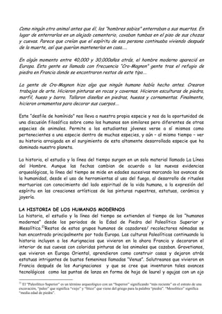 Como ningún otro animal antes que él, los “hombres sabios” enterraban a sus muertos. En
lugar de enterrarlos en un alejado cementerio, cavaban tumbas en el piso de sus chozas
y cuevas. Parece que creían que el espíritu de esa persona continuaba viviendo después
de la muerte, así que querían mantenerlos en casa…..
En algún momento entre 40,000 y 30,000años atrás, el hombre moderno apareció en
Europa. Esta gente es llamada con frecuencia “Cro-Magnon” gente tras el refugio de
piedra en Francia donde se encontraron restos de este tipo….
La gente de Cro-Magnon hizo algo que ningún humano había hecho antes. Crearon
trabajos de arte. Hicieron pinturas en rocas y cavernas. Hicieron esculturas de piedra,
marfil, hueso y barro. Tallaron diseños en piedras, huesos y cornamentas. Finalmente,
hicieron ornamentos para decorar sus cuerpos….
Este “desfile de homínido” nos lleva a nuestra propia especie y nos da la oportunidad de
una discusión filosófica sobre como los humanos son similares pero diferentes de otras
especies de animales. Permite a los estudiantes jóvenes verse a sí mismos como
pertenecientes a una especie dentro de muchas especies, y aún – al mismo tiempo – ver
su historia arraigada en el surgimiento de esta altamente desarrollada especie que ha
dominado nuestro planeta.
La historia, el estudio y la línea del tiempo surgen en un solo material llamado La Línea
del Hombre. Aunque las fechas cambian de acuerdo a las nuevas evidencias
arqueológicas, la línea del tiempo se mide en edades sucesivas marcando los avances de
la humanidad, desde el uso de herramientas al uso del fuego, al desarrollo de rituales
mortuorios con conocimiento del lado espiritual de la vida humana, a la expresión del
espíritu en las creaciones artísticas de las pinturas rupestres, estatuas, cerámica y
joyería.
LA HISTORIA DE LOS HUMANOS MODERNOS
La historia, el estudio y la línea del tiempo se extienden al tiempo de los “humanos
modernos” desde los periodos de la Edad de Piedra del Paleolítico Superior y
Mesolítico.21
Restos de estos grupos humanos de cazadores/ recolectores nómadas se
han encontrado principalmente por toda Europa. Las culturas Paleolíticas continuando la
historia incluyen a los Aurignacios que vivieron en la ahora Francia y decoraron el
interior de sus cuevas con coloridas pinturas de los animales que cazaban. Gravetianos,
que vivieron en Europa Oriental, aprendieron como construir casas y dejaron atrás
estatuas intrigantes de bustos femeninos llamadas “Venus”. Solutreanos que vivieron en
Francia después de los Aurignacianos y que se cree que inventaron tales avances
tecnológicos como las puntas de lanza en forma de hoja de laurel y agujas con un ojo
21
El “Paleolítico Superior” es un término arqueológico con un “Superior” significando “más reciente” en el estrato de una
excavación, “paleo” que significa “viejo” y “lítico” que viene del griego para la palabra “piedra”. “Mesolítico” significa
“media edad de piedra”.
 