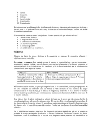 5.    Debate.
    6.    Discusión.
    7.    Diálogo.
    8.    Mesa redonda.
    9.    Investigación.
    10.   Dramatización

Recordemos que la palabra método, significa modo de decir o hacer con orden una cosa. Aplicada a
nuestro tema es la presentación de procesos y técnicas que el maestro utiliza para realizar una sesión
de enseñanza-aprendizaje.

El maestro debe tomar en cuenta los siguientes factores para decidir que método utilizará.
    1. La edad de los alumnos.
    2. El propósito de la lección.
    3. El contenido de la enseñanza.
    4. Los recursos disponibles.
    5. El tiempo disponible.
    6. Los antecedentes de los alumnos.

MÉTODOS

Maneras de hacer las cosas. Aplicada a la pedagogía es maneras de comunicar eficiente y
efectivamente un contenido.

Preguntas y respuestas. Este método provee al alumno la oportunidad de expresar inquietudes y
necesidades, además facilita a que el alumno tenga mayor información. Con buenas preguntas, el
maestro estimula la actividad mental del estudiante y le facilita el descubrir por sí mismo nuevos
contenidos del tema objeto de estudio.

    VENTAJAS                                 DESVENTAJAS
    1. Facilita la comunicación. 2. Hace     1. A menudo se confunde con la discusión. 2. Se
    la clase participativa. 3. Facilita la   falla en el tipo de preguntas que se hacen. 3. Provoca
    retro alimentación. 4. Descubrimos la    períodos prolonga dos de silencio
    cantidad de comprensión de la clase.


Recordemos que un maestro, al igual que un predicador, es un comunicador, con un gran propósito, de
no sólo compartir un contenido, sino de formar la vida cristiana de sus alumnos. La mejor
comunicación se da en el diálogo, y el método de preguntas y respuestas es en sí mismo, un dialogo
entre el maestro y sus alumnos, así como maestro y alumnos con el contenido, la Biblia en el caso de
el maestro cristiano.

Este método hace la clase participativa, además de hace que la clase sea más amena, facilita la
retroalimentación no sólo entre los alumnos, sino del maestro. Esta retroalimentación se produce de
los alumnos hacía el maestro mismo. El aprendizaje puede determinarse al descubrir la comprensión
del alumno sobre el contenido compartido en clase. Permite que los alumnos desarrollen la capacidad
reflexiva.

De la habilidad del maestro para hacer las preguntas adecuadas depende de que no se produzcan
períodos de tiempo prolongados de silencio, el maestro facilita que los alumnos expresen sus dudas,
inquietudes, sobre el contenido de la lección. Las preguntas deben planearse de antemano en la
 