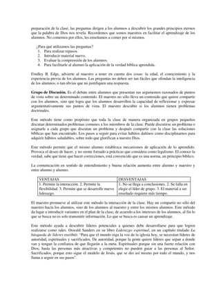 preparación de la clase, las preguntas dirigen a los alumnos a descubrir los grandes principios eternos
que la palabra de Dios nos revela. Recordemos que somos maestros en facilitar el aprendizaje de los
alumnos. No comemos por ellos, les enseñamos a comer por sí mismos.

   ¿Para qué utilizamos las preguntas?
    1. Para realizar repasos.
    2. Introducir material nuevo.
    3. Evaluar la comprensión de los alumnos.
    4. Para facilitarle al alumno la aplicación de la verdad bíblica aprendida.

Findley B. Edge, advierte al maestro a tener en cuenta dos cosas: la edad, el conocimiento y la
experiencia previa de los alumnos. Las preguntas no deben ser tan fáciles que ofendan la inteligencia
de los alumnos, o tan obvias que no justifiquen una respuesta.

Grupo de Discusión. Es el debate entre alumnos que presentan sus argumentos razonados de puntos
de vista sobre un determinado contenido. El maestro no sólo lleva un contenido que quiere compartir
con los alumnos, sino que logra que los alumnos desarrollen la capacidad de reflexionar y expresar
argumentativamente sus puntos de vista. El maestro descubre si los alumnos tienen problemas
doctrinales.

Este método tiene como propósito que toda la clase de manera organizada en grupos pequeños
discutan determinados problemas comunes a los miembros de la clase. Puede discutirse un problema o
asignarle a cada grupo que discutan un problema y después compartir con la clase las soluciones
bíblicas que han encontrado. Los pasos a seguir para evitar hábitos dañinos como disciplinarnos para
adquirir hábitos saludables, sobre todo que glorifican a nuestro Dios.

Este método permite que el mismo alumno establezca mecanismos de aplicación de lo aprendido.
Provoca el deseo de hacer, y no siente forzado a prácticas que considera como legalismo. El conoce la
verdad, sabe que tiene que hacer correcciones, está convencido que es una norma, un principio bíblico.

La comunicación en sentido de entendimiento y buena relación aumenta entre alumno y maestro y
entre alumno y alumno.

     VENTAJAS                                            DESVENTAJAS
     1. Permite la interacción. 2. Permite la            1. No se llega a conclusiones. 2. Se falla en
     flexibilidad. 3. Permite que se desarrolle nuevo    elegir el líder de grupo. 3. El material a ser
     liderazgo.                                          enseñado requiere más tiempo.

El maestro promueve al utilizar este método la interacción de la clase. Hay un compartir no sólo del
maestro hacía los alumnos, sino de los alumnos al maestro y entre los mismos alumnos. Este método
da lugar a introducir variantes en el plan de la clase, de acuerdo a los intereses de los alumnos, al fin lo
que se busca no es solo transmitir información. Lo que se busca es causar un aprendizaje.

Este método ayuda a descubrir líderes potenciales a quienes debe desarrollarse para que logren
realizarse como tales. Oswald Sanders en su libro Liderazgo espiritual, en un capítulo titulado La
búsqueda de líderes escribió: “Para que el mundo oiga la voz de la iglesia hoy, se necesitan líderes de
autoridad, espirituales y sacrificados. De autoridad, porque la gente quiere líderes que sepan a donde
van y tengan la confianza de que llegarán a la meta. Espirituales porque sin una fuerte relación con
Dios, hasta las personas más atractivas y competentes no pueden guiar a las personas al Señor.
Sacrificados, porque esto sigue el modelo de Jesús, que se dio así mismo por todo el mundo, y nos
llama a seguir en sus pasos”.
 
