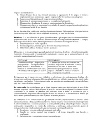 Algunas recomendaciones:
   1. Planee el tiempo de de clase tomando en cuenta la organización de los grupos; el tiempo a
       emplear explicando la dinámica a seguir y luego escuchar los resultados de cada grupo.
   2. Seleccione un líder explicándole en que consiste su trabajo.
   3. Determinar de antemano cuanto tiempo se va emplear en la discusión.
   4. El maestro debe desplazarse de grupo en grupo orientando las discusiones.
   5. El maestro debe hacer un resumen de los resultados de todos los grupos haciendo aplicaciones
       pertinentes en la vida de sus alumnos.

En una discusión debe establecerse y definir el problema discutido. Debe analizarse principios bíblicos
que brinden posible soluciones. Estas soluciones se evalúan y se toma una decisión.

El Debate. Es el procedimiento de querer persuadir a otros a que acepten o rechacen una determinada
proposición como base de una creencia o determinado tipo de comportamiento (Kenneth O. Gangel).
Se hace por medio de dos o más personas presentando cada una de ellas su punto de vista.
    1. El debate enfoca un asunto específico.
    2. Es una competencia, mientras que la discusión busca la cooperación.
    3. El debate no enfatiza el análisis, sino los resultados.

El maestro es un moderador para que cada participante no pierda el enfoque sobre el tema discutido.
Administra el tiempo, cuida el lenguaje de los participantes a manera que al rechazar el punto de vista
contrario, sean gentiles con el oponente.

    VENTAJAS                                     DESVENTAJAS
    1. Permite el diálogo. 2. Logra que el       1. Es posible que se torne difícil definir con
    grupo participe. 3. Se exponen varios        claridad la proposición de un asunto. 2. Puede
    puntos de vista. 4. Los alumnos se           ocurrir desvíos del tema. 3. Puede crear
    interesan en invertir tiempo en la clase.    divisionismo (principalmente si el alumno
    5. Contribuye a la disciplina de la clase.   asignado a defender un punto de vista falso,
                                                 llega a creer que es verdadero).

Es importante que el maestro sea muy cuidadoso en seleccionar a los participantes en el debate y les
proporciones suficiente información. El tema debatido debe ser polémico para despertar interés en los
participantes y en la clase. Es importante recordar que una clase presentada usando este método busca
traer luz a puntos de vistas opuestos.

La conferencia. Hay dos enfoques, que se deben tomar en cuenta, uno desde el punto de vista de los
alumnos u oyentes; y el otro desde el punto de vista del maestro. Desde el punto de vista del oyente,
conferencia es la reunión de personas que escuchan frente a frente la información que el
conferenciante les proporciona. Desde el punto de vista del maestro es la disertación a un público que
más o menos ya está informado del tema expuesto de manera profunda.

La conferencia es una comunicación oral que demanda sencillez, empleo mínimo de palabras, hablar
de manera concreta y lógica con fuerza expresiva para ser efectiva. Una conferencia efectiva presenta
la información formal y sistematizadamente en orden; identificando y aclarando problemas, así como
estimulando o inspirando a los oyentes. La conferencia se utiliza para analizar diferentes puntos de
vista, para fomentar estudios adicionales, ya sea repasando o anticipando un tema.
     1. Los alumnos u oyentes están suficientemente motivados.
     2. Cuando hay mucho material para compartir y el tiempo disponible para hacerlo es
         insuficiente.
     3. La información a compartir no es conocida por el grupo.
 