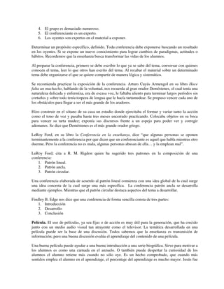 4. El grupo es demasiado numeroso.
    5. El conferenciante es un experto.
    6. Los oyentes son expertos en el material a exponer.

Determinar un propósito específico, definido. Toda conferencia debe exponerse buscando un resultado
en los oyentes. Si se expone un nuevo conocimiento para lograr cambios de paradigmas, actitudes o
hábitos. Recordemos que la enseñanza busca transformar las vidas de los alumnos.

Al preparar la conferencia, primero se debe escribir lo que ya se sabe del tema, conversar con quienes
conocen el tema, leer lo que otros han escrito del tema. Al recabar el material sobre un determinado
tema debe organizarse el que se quiere compartir de manera lógica y sistemática.

Se recomienda practicar la exposición de la conferencia. Arturo Cuyás Armengol en su libro Hace
falta un muchacho, hablando de la voluntad, nos recuerda al gran orador Demóstenes, el cual tenía una
naturaleza delicada y enfermiza, era de escasa voz, le faltaba aliento para terminar largos períodos sin
cortarlos y sobre todo tenía torpeza de lengua que le hacía tartamudear. Se propuso vencer cada uno de
los obstáculos para llegar a ser el más grande de los aradores.

Hizo construir en el sótano de su casa un estudio donde ejercitaba el formar y variar tanto la acción
como el tono de voz y pasaba hasta tres meses encerrado practicando. Colocaba objetos en su boca
para vencer su tarta mudez; exponía sus discursos frente a un espejo para poder ver y corregir
ademanes. Se dice que Demóstenes es el más grande orador griego.

LeRoy Ford, en su libro la Conferencia en la enseñanza, dice “que algunas personas se oponen
terminantemente a la conferencia por que dicen que un conferenciante es aquel que habla mientras otro
duerme. Pero la conferencia no es mala, algunas personas abusan de ella… y la emplean mal”.

LeRoy Ford, cita a R. M. Rigdon quien ha sugerido tres patrones en la composición de una
conferencia:
    1. Patrón lineal.
    2. Patrón ancla.
    3. Patrón circular.

Una conferencia elaborada de acuerdo al patrón lineal comienza con una idea global de la cual surge
una idea concreta de la cual surge una más específica. La conferencia patrón ancla se desarrolla
mediante ejemplos. Mientras que el patrón circular destaca aspectos del tema a desarrollar.

Findley B. Edge nos dice que una conferencia de forma sencilla consta de tres partes:
    1. Introducción
    2. Desarrollo
    3. Conclusión

Película. El uso de películas, ya sea fijas o de acción es muy útil para la generación, que ha crecido
junto con un medio audio visual tan atrayente como el televisor. La temática desarrollada en una
película puede ser la base de una discusión. Todos sabemos que la enseñanza es transmisión de
información; pero una buena discusión evalúa el aprendizaje del contenido de una película.

Una buena película puede ayudar a una buena introducción a una serie biográfica. Sirve para motivar a
los alumnos es como una carnada en el anzuelo. O también puede despertar la curiosidad de los
alumnos el alumno retiene más cuando no sólo oye. Es un hecho comprobado, que cuando más
sentidos emplea el alumno en el aprendizaje, el porcentaje del aprendizaje es mucho mayor. Jesús fue
 
