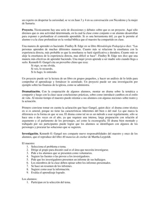 un experto en despertar la curiosidad, se ve en Juan 3 y 4 en su conversación con Nicodemo y la mujer
de Samaria.

Proyecto. Técnicamente hay una serie de discusiones y debates sobre que es un proyecto. Aquí sólo
diremos que es una actividad determinada, en la cual la clase como conjunto o un alumno desarrollan
para exponer o profundizar el contenido aprendido. Si es una herramienta útil, ya que le permite al
alumno o a la clase profundizar en la verdad bíblica que el maestro ha compartido en clase.

Una manera de aprender es haciendo; Findley B. Edge en su libro Metodología Pedagógica dice: “Las
personas aprenden de muchas diferentes maneras. Cuanto más se relacione la enseñanza con la
experiencia directa, más probable es que la enseñanza se hará significativa y duradera. Cuanto más se
aleje la enseñanza de la experiencia directa, mas difícil se hace”. Findley B. Edge nos dice que una
manera más efectivas de aprender haciendo. Una mujer joven aprende a ser madre solo cuando llega a
serlo. Kenneth O. Gangel cita un proverbio chino que reza:
         Si oigo, se me olvida,
         Si veo, lo recuerdo,
         Si lo hago, lo entiendo.

Un proyecto puede ser la lectura de un libro en grupos pequeños, y hacer un análisis de lo leído para
comprobar el aprendizaje y fortalecer lo asimilado. Un proyecto puede ser una investigación por
ejemplo sobre las finanzas de la iglesia, como se administra.

Dramatización. Con la cooperación de algunos alumnos, montar un drama sobre la temática a
compartir y luego con la clase sacar conclusiones prácticas, sobre como introducir cambios en el estilo
de vida. Al mismo tiempo el maestro puede orientar a sus alumnos con algunas nociones sobre teatro y
la actuación.

Primero conviene tomar en cuenta la aclaración que hace Gangel, quien dice: el drama como técnica
en si es amoral, porque no tiene las características inherentes del bien o del mal. Lo que marca la
diferencia es la forma en que se usa. El drama como tal no es un método a usar regularmente, sólo se
hace una o dos veces en el año, ya que requiere una intensa, larga preparación con relación al
argumento y el parlamento de los personajes, así como la escenografía. El drama bien montado y
trabajado por sus participantes puede lograr que los alumnos se identifiquen con algunos de los
personajes y procurar las soluciones que se sugieren.

Investigación. Kenneth O. Gangel nos comparte nueve responsabilidades del maestro y once de los
alumnos, que el reproduce del libro 40 maneras de eneñar de Martha Leypoldt.

El maestro:
    1. Selecciona el problema o tema.
    2. Dirige al grupo para discutir cual es el área que necesita investigarse.
    3. Pide a los alumnos que se presenten como voluntarios.
    4. Sugiere las fuentes o las provee a los investigadores.
    5. Pide que los investigadores presenten un informe de sus hallazgos.
    6. Los miembros de la clase deben opinar sobre los informes presentados.
    7. Se hace un resumen de los informes.
    8. Sugiere como usar la información.
    9. Evalúa el aprendizaje logrado.

Los alumnos:
    1. Participan en la selección del tema.
 