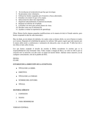 2.    Se involucran en la decisión de que hay que investigar.
    3.    Se presentan como voluntarios.
    4.    Utilizan las fuentes asignadas por el maestro y busca adicionales.
    5.    Estudian con esmero lo que se les asigna.
    6.    Seleccionan los datos más importantes.
    7.    Organizan adecuadamente el material encontrado.
    8.    Preparan un informe de lo hallado.
    9.    Consultan con otros para aclarar puntos de vistas.
    10.   Deciden como usar la información.
    11.   Ayudan a evaluar la experiencia de aprendizaje.

(Nota: Hemos hecho algunas pequeñas modificaciones en la manera de decir el listado anterior, pero
hemos respetado la idea de cada enunciado.)

Hay sin duda, un sin número de métodos, los cuales como ya hemos dicho, no son ni buenos ni malos
en sí mismo. Depende de la habilidad de quienes los utilizan. Sólo quiero sugerir que todo maestro por
lo menos debe asistir a conferencias o seminarios de educación, unas ves por año. Y debe leer dos o
tres libros el año sobre el tema.

Los que hemos aceptado el desafío de enseñar la Biblia recordemos lo enorme que es la
responsabilidad de estar formando vidas. Vidas creadas a imagen de Dios y su valor no sólo es por su
creación sino su mención a un alto costo, la sangre de nuestro Señor. Además somos maestros, no de
cualquier conocimiento, sino de la palabra de Dios.

FECHA:
CLASE:

ESTABLECER LA DIRECCIÓN DE LA ENSEÑANZA

    ♦ TÍTULO DE LA SERIE:

    ♦ OBJETIVO:

    ♦ TÍTULO DE LA UNIDAD:

    ♦ NÚMERO DEL ESTUDIO:

    ♦ TÍTULO:


MATERIAL BÍBLICO

    1. CONTEXTO

    2. TEXTO

    3. PARA MEMORIZAR


VERDAD CENTRAL:
 