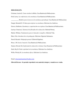 BIBLIOGRAFÍA

Coleman, Lucien E. Como enseñar la Biblia. Casa Bautista de Publicaciones.

Ford, Leroy. La conferencia en la enseñanza. Casa Bautista de Publicaciones.

__________, Modelos para el proceso de enseñanza aprendizaje .Casa Bautista de Publicaciones

Gangel, Kenneth O. 24 ideas para mejorar su enseñanza. Ediciones las Américas.

Graves, Guillermo. Enseñanza y capacitación en su iglesia. Casa Bautista de Publicaciones.

Larroyo, Francisco. Sistema de la filosofía de la educación. Editorial Porrua.

Martin, William. Fundamentos para el educador evangélico. Editorial Vida.

Marz, Fritz. Introducción a la pedagogía. Ediciones Sígueme-Salamanca.

Nassif, Ricardo. Pedagogía general. Editorial Kapelusz.

Price, J. M. Jesús el maestro. Casa Bautista de Publicaciones.

Sanner, Elwood. Ed. Explorando la educación cristiana. Casa Nazarena de Publicaciones

Zuck, Roy B. Poder espiritual en la enseñanza. Ediciones Las Américas.

Willis, Wesley R. La enseñanza eficaz. Ediciones Las Américas.



Email: eliseomartimartinez@yahoo.com

ObreroFiel.com - Se permite reproducir este material, siempre y cuando no se venda.
 