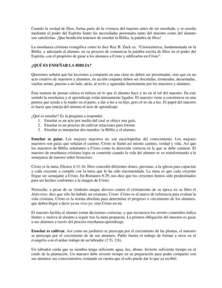 Cuando la verdad de Dios, forma parte de la vivencia del maestro antes de ser enseñada, y se enseña
mediante el poder del Espíritu Santo las necesidades personales tanto del maestro como del alumno
son satisfechas. ¡Que bendición tenemos de enseñar la Biblia, la palabra de Dios!

La enseñanza cristiana evangélica como lo dice Roy B. Zuck es: “Cristocéntrica, fundamentada en la
Biblia, y adecuada al alumno, en su proceso de comunicar la palabra escrita de Dios en el poder del
Espíritu, con el propósito de guiar a los alumnos a Cristo y edificarlos en Cristo”.

¿QUÉ ES ENSEÑAR LA BIBLIA?

Queremos señalar que las lecciones a compartir en una clase no deben ser presentadas, sino que en un
acto creativo de maestros y alumnos, en acción conjunta deben ser discutidas, tironeadas, desarmadas,
vueltas armar, puestas a un lado, atrás, al revés y agarradas fuertemente por los maestros y alumnos.

Esta manera de pensar coloca el énfasis en lo que el alumno hace y no en el rol del maestro. En este
sentido la enseñanza y el aprendizaje están íntimamente ligados. El maestro viene a constituirse en una
partera que ayuda a la madre en el parto, a dar a luz a su hijo, pero el no da a luz. El papel del maestro
es hacer que emerja del alumno el acto de aprendizaje.

¿Qué es enseñar? Es la pregunta a responder.
   1. Enseñar es un acto por medio del cual se ofrece una guía.
   2. Enseñar es un proceso de cultivar relaciones para formar.
   3. Enseñar es interpretar dos mundos: la Biblia y el alumno.

Enseñar es guiar. Los mejores maestros no son enciclopedias del conocimiento. Los mejores
maestros son guías que señalan el camino. Cristo se llamó así mismo camino, verdad y vida. Así que
los maestros de Biblia señalamos a Cristo como la dirección correcta en la que se debe caminar. El
maestro de enseñanza cristiana logra su cometido cuando la vida del alumno se va transformando a la
semejanza de nuestro señor Jesucristo.

Cristo es la meta, Efesios 4:11-16. Dios concedió diferentes dones, personas, a la iglesia para capacitar
a cada creyente a cumplir con la tarea que le ha sido encomendada. La meta es que cada creyente
llegue ser semejante a Cristo. En Romanos 8:29, nos dice que los creyentes hemos sido predestinados
para ser hechos conformes a la imagen de Cristo.

Nietzsche, a pesar de su virulento ataque alevoso contra el cristianismo de su época en su libro el
Anticristo, dice que sólo ha habido un cristiano, Cristo. Cristo es el marco de referencia para evaluar la
vida cristiana. Cristo es la norma absoluta para determinar el progreso o crecimiento de los alumnos,
que deben llegar a decir ya no vivo yo, sino Cristo en mí.

El maestro facilita al alumno tomar decisiones correctas, y que reconozca los errores cometidos indica
límites y motiva al alumno a seguir tras la meta propuesta. La primera obligación del maestro es guiar
a sus alumnos a través del proceso enseñanza-aprendizaje.

Enseñar es cultivar. Así como un jardinero se preocupa por el crecimiento de las plantas, el maestro
se preocupa por el crecimiento de de sus alumnos. Pablo ilustra el trabajo de formar a otros en el
evangelio con el arduo trabajo de un labrador (2 Ti. 2:6).

Un labrador cuida que su siembra tenga suficiente agua, luz, abono. Invierte suficiente tiempo en el
cuido de la plantación. Un maestro debe invertir tiempo en su preparación para poder compartir con
sus alumnos sus conocimientos, tomando en cuenta que el solo puede dar lo que ya recibió.
 