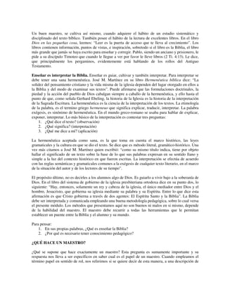Un buen maestro, se cultiva así mismo, cuando adquiere el hábito de un estudio sistemático y
disciplinado del texto bíblico. También posee el hábito de la lectura de excelentes libros. En el libro
Dios en las pequeñas cosa, leemos: “Leer es la puerta de acceso que te lleva al crecimiento”. Los
libros contienen información, puntos de vistas, e inspiración, sobretodo si el libro es la Biblia, el libro
más grande que jamás se haya escrito para enseñar y corregir. Pablo, siendo un anciano y prisionero, le
pide a su discípulo Timoteo que cuando le llegue a ver por favor le lleve libros (2 Ti. 4:13). Le dice,
que principalmente los pergaminos, evidentemente está hablando de los rollos del Antiguo
Testamento.

Enseñar es interpretar la Biblia. Enseñar es guiar, cultivar y también interpretar. Para interpretar se
debe tener una sana hermenéutica. José M. Martínez en su libro Hermenéutica bíblica dice: “La
solidez del pensamiento cristiano y la vida misma de la iglesia dependen del lugar otorgado en ellos a
la Biblia y del modo de examinar sus textos”. Puede afirmarse que las formulaciones doctrinales, la
piedad y la acción del pueblo de Dios cabalgan siempre a caballo de la hermenéutica, y ello hasta el
punto de que, como señala Gerhard Ebeling, la historia de la Iglesia es la historia de la interpretación
de la Sagrada Escritura. La hermenéutica es la ciencia de la interpretación de los textos. La etimología
de la palabra, es el termino griego hermeneuo que significa explicar, traducir, interpretar. La palabra
exégesis, es sinónimo de hermenéutica. En el mundo greco-romano se usaba para hablar de explicar,
exponer, interpretar. Lo más básico de la interpretación es contestar tres preguntas:
    1. ¿Qué dice el texto? (observación)
    2. ¿Qué significa? (interpretación)
    3. ¿Qué me dice a mí? (aplicación)

La hermenéutica aceptada como sana, es la que toma en cuenta el marco histórico, las leyes
gramaticales y la cultura en que se dio el texto. Se dice que es método literal, gramático-histórico. Una
vez más citamos a José M. Martínez quien escribió: “como su mismo título indica, tiene por objeto
hallar el significado de un texto sobre la base de lo que sus palabras expresan en su sentido llano y
simple a la luz del contexto histórico en que fueron escritas. La interpretación se efectúa de acuerdo
con las reglas semánticas y gramaticales comunes a la exégesis de cualquier texto literario, en el marco
de la situación del autor y de los lectores de su tiempo”.

El propósito último, no es decirles a los alumnos algo de Dios. Es guiarlo a vivir bajo a la soberanía de
Dios. En el libro del sistema de gobierno de la iglesia presbiteriana ortodoxa dice en su punto dos, lo
siguiente: “Hay, entonces, solamente un rey y cabeza de la iglesia, el único mediador entre Dios y el
hombre, Jesucristo, que gobierna su iglesia mediante su palabra y su Espíritu. Entre lo que dice esta
afirmación es que Cristo gobierna a través de dos agentes: El Espíritu Santo y la Biblia”. La Biblia
debe ser interpretada y comunicada empleando una buena metodología pedagógica, sobre lo cual versa
el presente módulo. Los métodos que presentamos aquí no son buenos ni malos en si mismo, depende
de la habilidad del maestro. El maestro debe recurrir a todas las herramientas que le permitan
establecer un puente entre la Biblia y el alumno y su mundo.

Para pensar:
    1. En sus propias palabras, ¿Qué es enseñar la Biblia?
    2. ¿Por qué es necesario tener conocimiento pedagógico?

¿QUÉ HACE UN MAESTRO?

¿Qué se supone que hace exactamente un maestro? Esta pregunta es sumamente importante y su
respuesta nos lleva a ser específicos en saber cual es el papel de un maestro. Cuando empleamos el
término papel en sentido de rol, nos referimos si se quiere decir de esta manera, a una descripción de
 