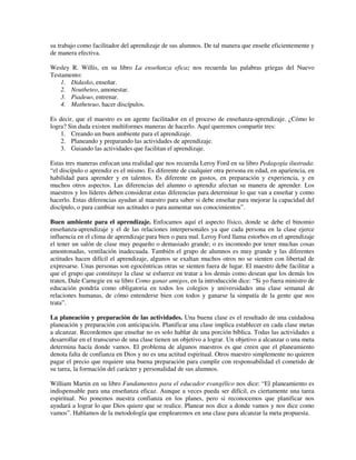 su trabajo como facilitador del aprendizaje de sus alumnos. De tal manera que enseñe eficientemente y
de manera efectiva.

Wesley R. Willis, en su libro La enseñanza eficaz nos recuerda las palabras griegas del Nuevo
Testamento:
    1. Didasko, enseñar.
    2. Noutheteo, amonestar.
    3. Piadeuo, entrenar.
    4. Matheteuo, hacer discípulos.

Es decir, que el maestro es un agente facilitador en el proceso de enseñanza-aprendizaje. ¿Cómo lo
logra? Sin duda existen multiformes maneras de hacerlo. Aquí queremos compartir tres:
    1. Creando un buen ambiente para el aprendizaje.
    2. Planeando y preparando las actividades de aprendizaje.
    3. Guiando las actividades que facilitan el aprendizaje.

Estas tres maneras enfocan una realidad que nos recuerda Leroy Ford en su libro Pedagogía ilustrada:
“el discípulo o aprendiz es el mismo. Es diferente de cualquier otra persona en edad, en apariencia, en
habilidad para aprender y en talentos. Es diferente en gustos, en preparación y experiencia, y en
muchos otros aspectos. Las diferencias del alumno o aprendiz afectan su manera de aprender. Los
maestros y los líderes deben considerar estas diferencias para determinar lo que van a enseñar y como
hacerlo. Estas diferencias ayudan al maestro para saber si debe enseñar para mejorar la capacidad del
discípulo, o para cambiar sus actitudes o para aumentar sus conocimientos”.

Buen ambiente para el aprendizaje. Enfocamos aquí el aspecto físico, donde se debe el binomio
enseñanza-aprendizaje y el de las relaciones interpersonales ya que cada persona en la clase ejerce
influencia en el clima de aprendizaje para bien o para mal. Leroy Ford llama estorbos en el aprendizaje
el tener un salón de clase muy pequeño o demasiado grande; o es incomodo por tener muchas cosas
amontonadas, ventilación inadecuada. También el grupo de alumnos es muy grande y las diferentes
actitudes hacen difícil el aprendizaje, algunos se exaltan muchos otros no se sienten con libertad de
expresarse. Unas personas son egocéntricas otras se sienten fuera de lugar. El maestro debe facilitar a
que el grupo que constituye la clase se esfuerce en tratar a los demás como desean que los demás los
traten, Dale Carnegie en su libro Como ganar amigos, en la introducción dice: “Si yo fuera ministro de
educación pondría como obligatoria en todos los colegios y universidades una clase semanal de
relaciones humanas, de cómo entenderse bien con todos y ganarse la simpatía de la gente que nos
trata”.

La planeación y preparación de las actividades. Una buena clase es el resultado de una cuidadosa
planeación y preparación con anticipación. Planificar una clase implica establecer en cada clase metas
a alcanzar. Recordemos que enseñar no es solo hablar de una porción bíblica. Todas las actividades a
desarrollar en el transcurso de una clase tienen un objetivo a lograr. Un objetivo a alcanzar o una meta
determina hacía donde vamos. El problema de algunos maestros es que creen que el planeamiento
denota falta de confianza en Dios y no es una actitud espiritual. Otros maestro simplemente no quieren
pagar el precio que requiere una buena preparación para cumplir con responsabilidad el cometido de
su tarea, la formación del carácter y personalidad de sus alumnos.

William Martin en su libro Fundamentos para el educador evangélico nos dice: “El planeamiento es
indispensable para una enseñanza eficaz. Aunque a veces pueda ser difícil, es ciertamente una tarea
espiritual. No ponemos nuestra confianza en los planes, pero si reconocemos que planificar nos
ayudará a lograr lo que Dios quiere que se realice. Planear nos dice a donde vamos y nos dice como
vamos”. Hablamos de la metodología que emplearemos en una clase para alcanzar la meta propuesta.
 