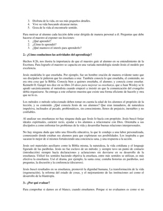 3. Disfruta de la vida, en sus más pequeños detalles.
    4. Vive su vida buscando alcanzar metas.
    5. Goza de la vida al encontrarle sentido.

Para motivar al alumno cada lección debe estar dirigida de manera personal a él. Preguntas que debe
hacerse el maestro al exponer sus lecciones:
    1. ¿Qué aprendió?
    2. ¿Cómo lo aprendió?
    3. ¿Qué mantuvo el interés para aprenderlo?

2.- ¿Cómo conducimos las actividades del aprendizaje?

Hechos 8:26, nos ilustra la importancia de que el maestro guíe al alumno en su entendimiento de la
Escritura. Para lograrlo el maestro se capacita en una variada metodología siendo Jesús el modelo por
excelencia.

Jesús modelaba lo que enseñaba. Por ejemplo, fue un hombre oración de manera evidente tanto que
sus discípulos le pidieron que les enseñara a orar. También conocía lo que enseñaba, el contenido, no
era otra cosa que la Biblia. Conocía bien a quienes enseñaba, el alumno; y conocía como enseñar.
Kenneth O. Gangel nos dice en su libro 24 ideas para mejorar su enseñanza, que a Juan Wesley se le
apodó sarcásticamente el metodista cuando empezó a insistir en que la comunicación del evangelio
debía organizarse. Su entrega a este esfuerzo muestra que existe una forma eficiente de hacerlo y otra
que no lo es.

Los métodos o método seleccionado deben tomar en cuenta la edad de los alumnos el propósito de la
lección, y su contenido. ¿Qué conocía Jesús de sus alumnos? Que eran inmaduros, de naturaleza
impulsiva, inclinados al pecado, problemáticos, sin conocimiento, llenos de prejuicio, inestables y no
confiables.

Al analizar sus enseñanzas no hay ninguna duda que Jesús lo hacía con propósito. Jesús buscó forjar
ideales espirituales, carácter recto, ayudar a los alumnos a relacionarse con Dios. Orientaba a sus
discípulos a como enfrentar los problemas de la vida y desarrollar buenas relaciones interpersonales.

No hay ninguna duda que tubo una filosofía educativa, la que le condujo a una labor personalizada,
comenzando donde estaban sus alumnos para que explotaran sus posibilidades. Los inspiraba a que
sacaran lo mejor de sí mismos fortaleciendo una conciencia sana, y una respuesta a la acción.

Jesús usó materiales auxiliares como la Biblia misma, la naturaleza, la vida cotidiana y el lenguaje
figurado de las parábolas. Jesús no fue esclavo de un método; y siempre tuvo un punto de contacto
(introducción) siempre hacía declaraciones y aclaraciones sin desviarse en su desarrollo de la
enseñanza. Utilizó los sentidos haciendo objetiva la enseñaza, entre más sentidos se utilizan, es más
efectiva la enseñanza. Usó el drama, por ejemplo, la santa cena; contaba historias en parábolas, usó
preguntas, la discusión y la conferencia (discursos).

Jesús buscó resultados en su enseñanza, promovió la dignidad humana, La transformación de la vida
(regeneración), la reforma del estado de cosas, y el mejoramiento de las instituciones así como el
desarrollo de la filantropía.

3.- ¿Por qué evaluar?

Para comprobar si damos en el blanco, cuando enseñamos. Porque si no evaluamos es como si no
 
