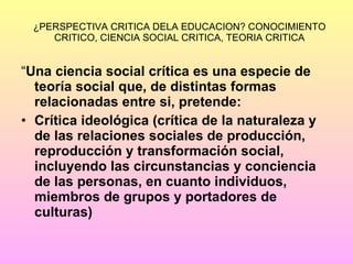 ¿PERSPECTIVA CRITICA DELA EDUCACION? CONOCIMIENTO CRITICO, CIENCIA SOCIAL CRITICA, TEORIA CRITICA “ Una ciencia social crítica es una especie de teoría social que, de distintas formas relacionadas entre si, pretende: Crítica ideológica (crítica de la naturaleza y de las relaciones sociales de producción, reproducción y transformación social, incluyendo las circunstancias y conciencia de las personas, en cuanto individuos, miembros de grupos y portadores de culturas) 