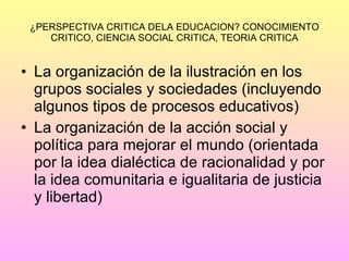 ¿PERSPECTIVA CRITICA DELA EDUCACION? CONOCIMIENTO CRITICO, CIENCIA SOCIAL CRITICA, TEORIA CRITICA La organización de la ilustración en los grupos sociales y sociedades (incluyendo algunos tipos de procesos educativos) La organización de la acción social y política para mejorar el mundo (orientada por la idea dialéctica de racionalidad y por la idea comunitaria e igualitaria de justicia y libertad) 
