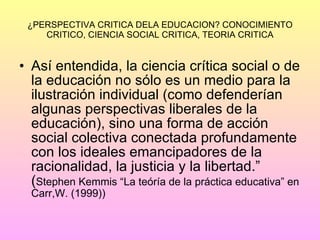 ¿PERSPECTIVA CRITICA DELA EDUCACION? CONOCIMIENTO CRITICO, CIENCIA SOCIAL CRITICA, TEORIA CRITICA Así entendida, la ciencia crítica social o de la educación no sólo es un medio para la ilustración individual (como defenderían algunas perspectivas liberales de la educación), sino una forma de acción social colectiva conectada profundamente con los ideales emancipadores de la racionalidad, la justicia y la libertad.” ( Stephen Kemmis “La teóría de la práctica educativa” en Carr,W. (1999)) 