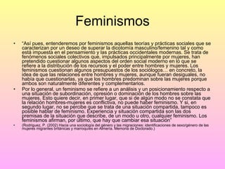 Feminismos “ Así pues, entenderemos por feminismos aquellas teorías y prácticas sociales que se caracterizan por un deseo de superar la dicotomía masculino/femenino tal y como está impuesta en el pensamiento y las prácticas occidentales modernas. Se trata de fenómenos sociales colectivos que, impulsados principalmente por mujeres, han pretendido cuestionar algunos aspectos del orden social moderno en lo que se refiere a la distribución de los recursos y el poder entre hombres y mujeres. Los feminismos cuestionan algunos presupuestos de los sociólogos… en concreto, la idea de que las relaciones entre hombres y mujeres, aunque fueran desiguales, no había que cuestionarlas, ya que los hombres predominan sobre las mujeres porque ambos son naturalmente diferentes y complementarios. Por lo general, un feminismo se refiere a un análisis y un posicionamiento respecto a una situación de subordinación, opresión o dominación de los hombres sobre las mujeres. Esto quiere decir, en primer lugar, que si de algún modo no se constata que la relación hombres-mujeres es conflictiva, no puede haber feminismo. Y si, en segundo lugar, no se percibe que se trata de una situación compartida, tampoco es posible hablar de feminismo. Experiencia y situación compartida son las dos premisas de la situación que describe, de un modo u otro, cualquier feminismo. Los feminismos afirman, por último, que hay que cambiar esa situación” (Rodriguez, P. (2002) Hacia una sociología del género y las migraciones: identificaciones de sexo/género de las mujeres migrantes británicas y marroquíes en Almería. Memoria de Doctorado.) 