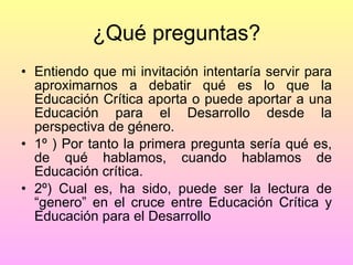¿Qué preguntas? Entiendo que mi invitación intentaría servir para aproximarnos a debatir qué es lo que la Educación Crítica aporta o puede aportar a una Educación para el Desarrollo desde la perspectiva de género. 1º ) Por tanto la primera pregunta sería qué es, de qué hablamos, cuando hablamos de Educación crítica. 2º) Cual es, ha sido, puede ser la lectura de “genero” en el cruce entre Educación Crítica y Educación para el Desarrollo 