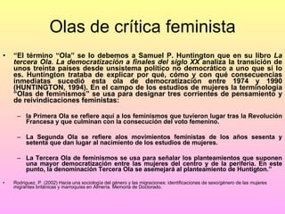 Olas de crítica feminista “ El término “Ola” se lo debemos a Samuel P. Huntington que en su libro  La tercera Ola. La democratización a finales del siglo XX  analiza la transición de unos treinta países desde unsistema político no democrático a uno que sí lo es. Huntington trataba de explicar por qué, cómo y con qué consecuencias inmediatas sucedió esta ola de democratización entre 1974 y 1990 (HUNTINGTON, 1994). En el campo de los estudios de mujeres la terminología “Olas de feminismos” se usa para designar tres corrientes de pensamiento y de reivindicaciones feministas:  la Primera Ola se refiere aquí a los feminismos que tuvieron lugar tras la Revolución Francesa y que culminan con la consecución del voto femenino.  La Segunda Ola se refiere alos movimientos feministas de los años sesenta y setenta que dan lugar al nacimiento de los estudios de mujeres.  La Tercera Ola de feminismos se usa para señalar los planteamientos que suponen una mayor democratización entre las mujeres del centro y de la periferia. En este punto, la denominación Tercera Ola se asemejará al planteamiento de Huntigton.” Rodriguez, P. (2002) Hacia una sociología del género y las migraciones: identificaciones de sexo/género de las mujeres migrantes británicas y marroquíes en Almería. Memoria de Doctorado. 