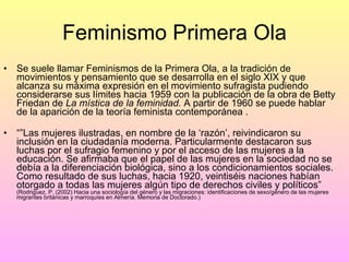 Feminismo Primera Ola Se suele llamar Feminismos de la Primera Ola, a la tradición de movimientos y pensamiento que se desarrolla en el siglo XIX y que alcanza su máxima expresión en el movimiento sufragista pudiendo considerarse sus límites hacia 1959 con la publicación de la obra de Betty Friedan de  La mística de la feminidad.  A partir de 1960 se puede hablar de la aparición de la teoría feminista contemporánea . “” Las mujeres ilustradas, en nombre de la ‘razón’, reivindicaron su inclusión en la ciudadanía moderna. Particularmente destacaron sus luchas por el sufragio femenino y por el acceso de las mujeres a la educación. Se afirmaba que el papel de las mujeres en la sociedad no se debía a la diferenciación biológica, sino a los condicionamientos sociales. Como resultado de sus luchas, hacia 1920, veintiséis naciones habían otorgado a todas las mujeres algún tipo de derechos civiles y políticos”  (Rodriguez, P. (2002) Hacia una sociología del género y las migraciones: identificaciones de sexo/género de las mujeres migrantes británicas y marroquíes en Almería. Memoria de Doctorado.) 