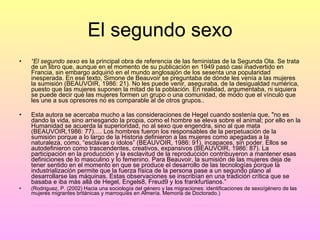 El segundo sexo “ El segundo sexo  es la principal obra de referencia de las feministas de la Segunda Ola. Se trata de un libro que, aunque en el momento de su publicación en 1949 pasó casi inadvertido en Francia, sin embargo adquirió en el mundo anglosajón de los sesenta una popularidad inesperada. En ese texto, Simone de Beauvoir se preguntaba de dónde les venía a las mujeres la sumisión (BEAUVOIR, 1986: 21). No les puede venir, aseguraba, de la desigualdad numérica, puesto que las mujeres suponen la mitad de la población. En realidad, argumentaba, ni siquiera se puede decir que las mujeres formen un grupo o una comunidad, de modo que el vínculo que les une a sus opresores no es comparable al de otros grupos.. Esta autora se acercaba mucho a las consideraciones de Hegel cuando sostenía que, "no es dando la vida, sino arriesgando la propia, como el hombre se eleva sobre el animal; por ello en la Humanidad se acuerda la superioridad, no al sexo que engendra, sino al que mata (BEAUVOIR,1986: 77)…. Los hombres fueron los responsables de la perpetuación de la sumisión porque a lo largo de la Historia definieron a las mujeres como apegadas a la naturaleza, como, “esclavas o ídolos” (BEAUVOIR, 1986: 91), incapaces, sin poder. Ellos se autodefinieron como trascendentes, creativos, expansivos (BEAUVOIR, 1986: 87). La participación en la producción y la esclavitud de la reproducción contribuyeron a mantener esas definiciones de lo masculino y lo femenino. Para Beauvoir, la sumisión de las mujeres deja de tener sentido en el momento en que se produce el desarrollo de las tecnologías porque la industrialización permite que la fuerza física de la persona pase a un segundo plano al desarrollarse las máquinas. Estas observaciones se inscribían en una tradición crítica que se basaba e iba más allá de Hegel, Engels8, Freud9 y los frankfurtianos.” (Rodriguez, P. (2002) Hacia una sociología del género y las migraciones: identificaciones de sexo/género de las mujeres migrantes británicas y marroquíes en Almería. Memoria de Doctorado.) 