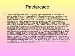 Patriarcado “ El núcleo central de estas primeras teorizaciones es el concepto de patriarcado. Buscando una definición de patriarcado, las investigadoras trataban de encontrar ‘el motor de la historia’, un eje explicativo que, en última instancia, diera cuenta de la construcción social de los géneros. El resultado, en todas sus versiones, es una teoría que, "encapsulaba y reproducía la relación antagonista de dos grupos sociales coherentes, hombres y mujeres“ (HARAWAY, 1991: 233-4). Pues si bien, “las feministas se distinguen en cuanto al status filosófico que otorgan a la diferencia de los sexos, convergen sin embargo en la misma denuncia política de la desigualdad del trato social a las mujeres. Pues nada legitima el hecho de que toda la sociedad esté organizada en función y en beneficio de la mitad de esa sociedad, que impone su ley a la otra. La desigualdad no tiene un fundamento natural: resulta del poder de un grupo sobre el otro. En este punto, el movimiento de las mujeres ha sido y es unánime, incluso si se manifiestan divergencias sobre las estrategias o sobre las modalidades de los objetivos perseguidos” (COLLIN, 1992:13-14)33.)”  (Rodriguez, P. (2002) Hacia una sociología del género y las migraciones: identificaciones de sexo/género de las mujeres migrantes británicas y marroquíes en Almería. Memoria de Doctorado.) 