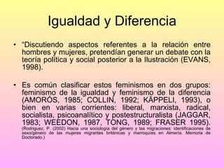 Igualdad y Diferencia “ Discutiendo aspectos referentes a la relación entre hombres y mujeres, pretendían generar un debate con la teoría política y social posterior a la Ilustración (EVANS, 1998). Es común clasificar estos feminismos en dos grupos: feminismo de la igualdad y feminismo de la diferencia (AMORÓS, 1985; COLLIN, 1992; KÄPPELI, 1993), o bien en varias corrientes: liberal, marxista, radical, socialista, psicoanalítico y postestructuralista (JAGGAR, 1983; WEEDON, 1987, TONG, 1989; FRASER 1995).  (Rodriguez, P. (2002) Hacia una sociología del género y las migraciones: identificaciones de sexo/género de las mujeres migrantes británicas y marroquíes en Almería. Memoria de Doctorado.) 