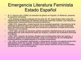 Emergencia Literatura Feminista Estado Español M. A. García León (1999) Los estudios de género en España. Un Balance, presenta la siguiente cronología - Una dilatada posguerra (década de los años 40, 50, hasta finales delos años 60). Hegemonía de la ideología del régimen franquista sobre las mujeres, que refuerza el pensamiento tradicional sobre la condición femenina. -1968-1975: desarrollo y modernización de la sociedad española. Coexistencia de la ideología tradicional sobre las mujeres con la nueva literatura de corte progresista, tanto nacional como internacional, que comienza a publicarse a finales de los años sesenta y en los setenta. - 1976-1982: período de transición política española. Debilitamiento de la producción bibliográfica de corte tradicional sobre las mujeres y eclosión de la literatura feminista en España. -1983-1990: creación de fuentes oficiales para la bibliografía sobre las mujeres, a través de organismos gubernamentales, junto a la producción de una bibliografía profesionalizada  yio  especializada en el ámbito universitario. - De 1991 a la actualidad: legitimación y refinamiento de toda una ingente producción bibliográfica sobre las mujeres. Notable interés de los editores sobre el tema. Naturalización y consolidación de este nuevo campo científico en las Universidades, aunque de un modo no homogéneo 