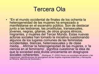 Tercera Ola “ En el mundo occidental de finales de los ochenta la heterogeneidad de las mujeres ha empezado a manifestarse en el escenario público. Son de destacar junto a las lesbianas, las prostitutas, transexuales, jóvenes, negras, gitanas, de otros grupos étnicos, migrantes, y mujeres del Tercer Mundo. Estas nuevas actoras sociales han tomado la iniciativa cuestionando algunos de los lugares comunes de las feministas occidentales, blancas, heterosexuales y de clase media… Afirmar la heterogeneidad de las mujeres, o ’la ciencia en el feminismo’, significa cuestionar la idea de que la sociedad está divida únicamente en dosgrupos sociales coherentes.”  ( Rodriguez, P. (2002) Hacia una sociología del género y las migraciones: identificaciones de sexo/género de las mujeres migrantes británicas y marroquíes en Almería. Memoria de Doctorado.) 