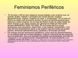 Feminismos Periféricos “ En Europa y EEUU esa categoría social engloba a las mujeres que, en sentido amplio, habitan o proceden del Tercer Mundo: mujeres afroamericanas, negras, ‘mujeres de color’ o ‘inmigrantes’. En el caso de EEUU se suele usar el término  women of color  en sentido general para referirse a estas mujeres. En el caso del Reino Unido se suele hablar de  black women’  o de  ‘asian women . En general se habla de  third world women  (BANNERJI, 2000: 537-560). En la Europa del Sur actual tendríamos que mencionar, sobre todo, a las mujeres  ‘inmigrantes’ . Con este término pretendemos aludir a las mujeres que provienen de países pobres, africanas latinoamericanas, asiáticas y de Europa del Este. De manera que los  feminismos periféricos , como aquí los denominaremos, no se definen sólo por la base biológica, cultural o nacional de las personas que los defienden, sino que también es posible posicionándose con ellos en –respecto a- un contexto social. Explícitamente, se está aludiendo a un ‘contexto común de lucha”  (Rodriguez, P. (2002) Hacia una sociología del género y las migraciones: identificaciones de sexo/género de las mujeres migrantes británicas y marroquíes en Almería. Memoria de Doctorado.) 