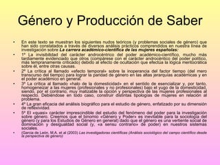 Género y Producción de Saber En este texto se muestran los siguientes nudos teóricos (y problemas sociales de género) que han sido constatados a través de diversos análisis prácticos comprendidos en nuestra línea de investigación sobre  La carrera académico-científica de las mujeres españolas: 1º La invisibilidad del carácter androcéntrico del poder académico-científico, mucho más tardiamente evidenciado que otros (compárese con el carácter androcéntico del poder político, más tempranamente criticado) debido al efecto de ocultación que efectúa la lógica meritocrática sobre él, entre otras causas. 2º La crítica al llamado «efecto temporal» sobre la inoperancia del factor tiempo (del mero transcurso del tiempo) para lograr la paridad de género en las altas jerarquías académicas y en el poder académico en general. 3º La crítica al llamado «halo de la domesticidad» en el sentido de esencializar y, por tanto, homogeneizar a las mujeres (profesionales y no profesionales) bajo el yugo de la domesticidad, siendo, por el contrario, muy matizable la opción y perspectiva de las mujeres profesionales al respecto. Debiéndose en todo caso, construir distintas tipologías de mujeres en relación al problema. 4º La gran eficacia del análisis biográfico para el estudio de género, enfatizado por su dimensión de reflexividad. 5º El «quasi» carácter imprescindible del estudio del fenómeno del poder para la investigación sobre género. Creemos que el binomio «Género y Poder» es inevitable para la sociología del género (y para los Estudios de Género en general) dado que el género es una vertiente social de dominación y desigualdad social (y, «a sensu contrario» de poder) en nuestros sistemas sociales.  (Garcia de León, M.A. et al (2003)  Las investigadoras científicas (Análisis sociológico del campo científico desde la perspectiva de género) 