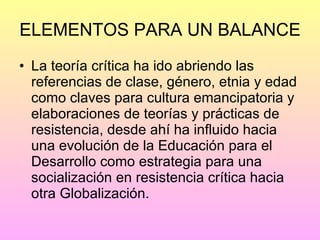 ELEMENTOS PARA UN BALANCE La teoría crítica ha ido abriendo las referencias de clase, género, etnia y edad como claves para cultura emancipatoria y elaboraciones de teorías y prácticas de resistencia, desde ahí ha influido hacia una evolución de la Educación para el Desarrollo como estrategia para una socialización en resistencia crítica hacia otra Globalización. 