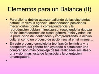 Elementos para un Balance (II) Para ello ha debido avanzar saliendo de las dicotomías estructura versus agencia, abandonando posiciones mecanicistas donde la correspondencia y la reproducción debían mimetizarse, recogiendo la riqueza de las intersecciones de clase, género, etnia y edad, en la producción de identidades y comprendiendo la acción cultural como un proceso de acción social en sí misma… En este proceso complejo la teorízación feminista y la perspectiva del género han ayudado a establecer una comprensión más compleja de las realidades sociales y una visión más justa de la justicia y la orientación emancipatoria.  