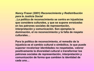 Nancy Fraser (2001) Reconocimiento y Redistribución para la Justicia Social ..La política de reconocimiento se centra en injusticias que considera culturales, y que se supone  enraizadas  en los patrones sociales de representación, interpretación y comunicación. Son ejemplos la dominación, el no reconocimiento y la falta de respeto culturales… Para la política de reconocimiento, el remedio de la injusticia es el cambio cultural o simbólico, lo que puede suponer revalorizar identidades no respetadas, valorar positivamente la diversidad cultural o transformar los patrones sociales de representación, interpretación y comunicación de forma que cambien la identidad de cada uno… 