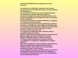 Shirin Ebadi (2002) Diferencia, Igualdad y Derechos Humanos Las personas son diferentes, al igual que sus culturas. Las personas viven de diferentes formas y por igual difieren las civilizaciones. Las personas se comunican en una variedad de lenguas. Las personas se rigen por diferentes religiones. Las personas llegan al mundo de diferentes colores y son muchas las tradiciones que matizan sus vidas con diversos tintes y tonalidades. Las personas se visten de maneras diferentes y se adaptan a su entorno de diversas formas. Las personas se expresan de manera diferente y asimismo su música, su literatura y su arte reflejan modos diferentes. Pero a pesar de estas diferencias, todas las personas tienen un único atributo en común: todas ellas son seres humanos, nada menos, nada más. Y no importa cuán diferentes sean, todas las culturas comparten algunos principios: Ninguna cultura tolera la explotación de los seres humanos. Ninguna religión permite la matanza de inocentes. Ninguna civilización acepta la violencia o el terror. La tortura es aborrecible para la conciencia humana. La brutalidad y la crueldad son detestables en cualquier tradición. Dicho más escuetamente, estos principios compartidos por todas las civilizaciones reflejan nuestros derechos humanos básicos. Estos derechos son atesorados y cuidados por todos, en todas partes. Así, la relatividad cultural no se debería utilizar nunca como pretexto para violar los derechos humanos, puesto que estos derechos simbolizan los valores más fundamentales de las civilizaciones humanas   