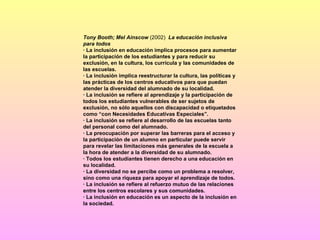 Tony Booth; Mel Ainscow  (2002)  La educación inclusiva para todos · La inclusión en educación implica procesos para aumentar la participación de los estudiantes y para reducir su exclusión, en la cultura, los currícula y las comunidades de las escuelas. · La inclusión implica reestructurar la cultura, las políticas y las prácticas de los centros educativos para que puedan atender la diversidad del alumnado de su localidad. · La inclusión se refiere al aprendizaje y la participación de todos los estudiantes vulnerables de ser sujetos de exclusión, no sólo aquellos con discapacidad o etiquetados como “con Necesidades Educativas Especiales”. · La inclusión se refiere al desarrollo de las escuelas tanto del personal como del alumnado. · La preocupación por superar las barreras para el acceso y la participación de un alumno en particular puede servir para revelar las limitaciones más generales de la escuela a la hora de atender a la diversidad de su alumnado. · Todos los estudiantes tienen derecho a una educación en su localidad. · La diversidad no se percibe como un problema a resolver, sino como una riqueza para apoyar el aprendizaje de todos. · La inclusión se refiere al refuerzo mutuo de las relaciones entre los centros escolares y sus comunidades. · La inclusión en educación es un aspecto de la inclusión en la sociedad.   